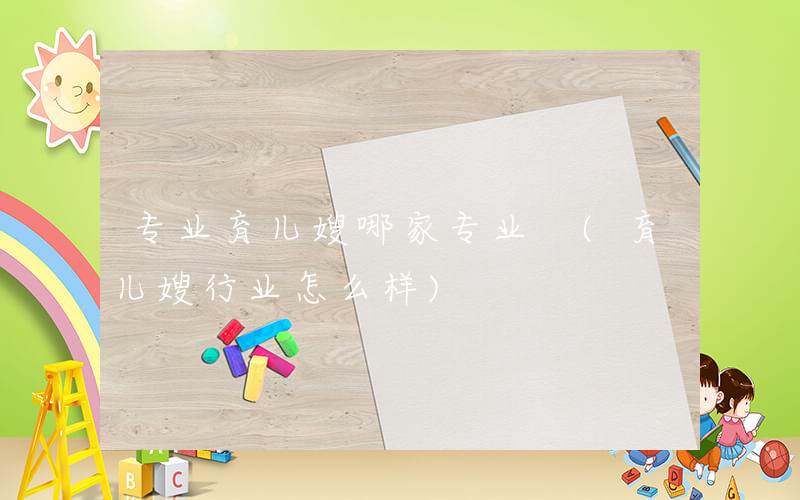 专业育儿嫂哪家专业 (育儿嫂行业怎么样)